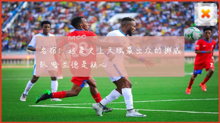 名宿:这是史上天赋最出众的挪威队 哈兰德是核心