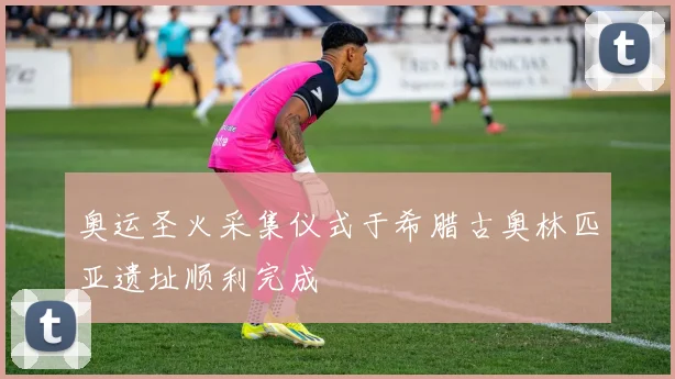 奥运圣火采集仪式于希腊古奥林匹亚遗址顺利完成