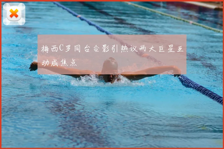 梅西C罗同台合影引热议两大巨星互动成焦点