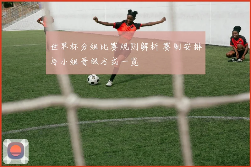 世界杯分组比赛规则解析 赛制安排与小组晋级方式一览